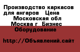 Производство каркасов для ангаров › Цена ­ 100 - Московская обл., Москва г. Бизнес » Оборудование   
